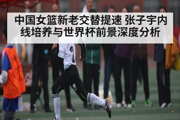 中国女篮新老交替提速 张子宇内线培养与世界杯前景深度分析